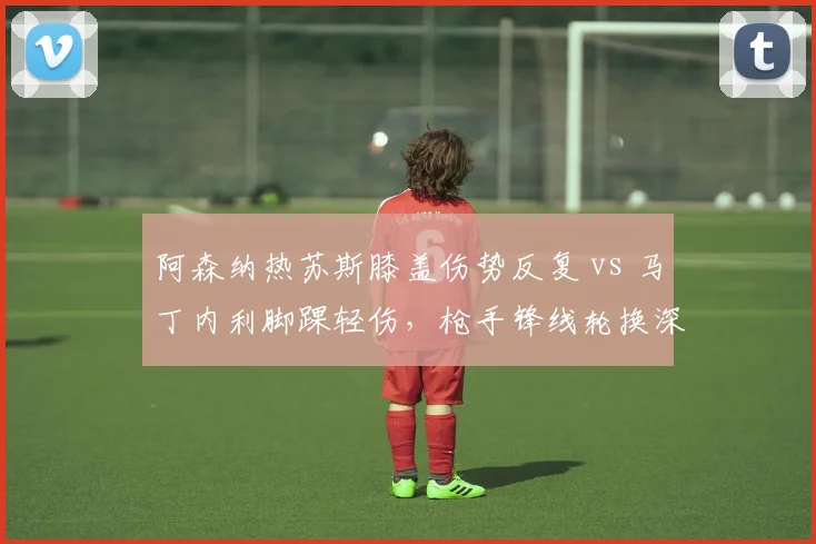 阿森纳热苏斯膝盖伤势反复 vs 马丁内利脚踝轻伤，枪手锋线轮换深度考验