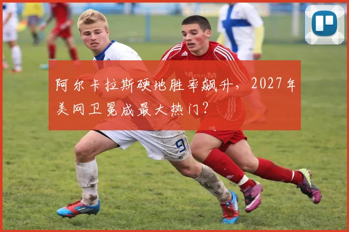 阿尔卡拉斯硬地胜率飙升，2027年美网卫冕成最大热门？