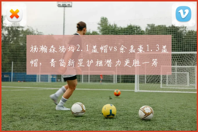 杨瀚森场均2.1盖帽vs余嘉豪1.3盖帽，青岛新星护框潜力更胜一筹