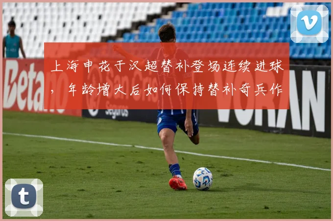 上海申花于汉超替补登场连续进球，年龄增大后如何保持替补奇兵作用？
