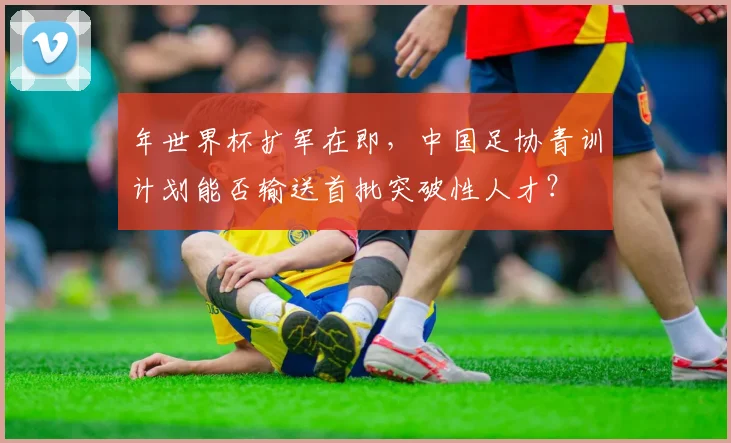 年世界杯扩军在即，中国足协青训计划能否输送首批突破性人才？