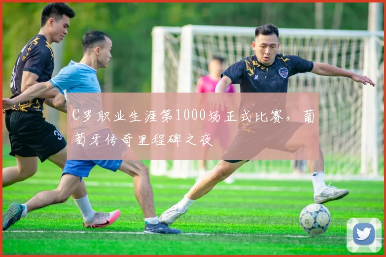 C罗职业生涯第1000场正式比赛，葡萄牙传奇里程碑之夜