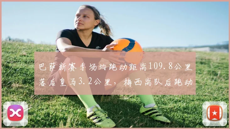 巴萨新赛季场均跑动距离109.8公里落后皇马3.2公里，梅西离队后跑动缺口难补
