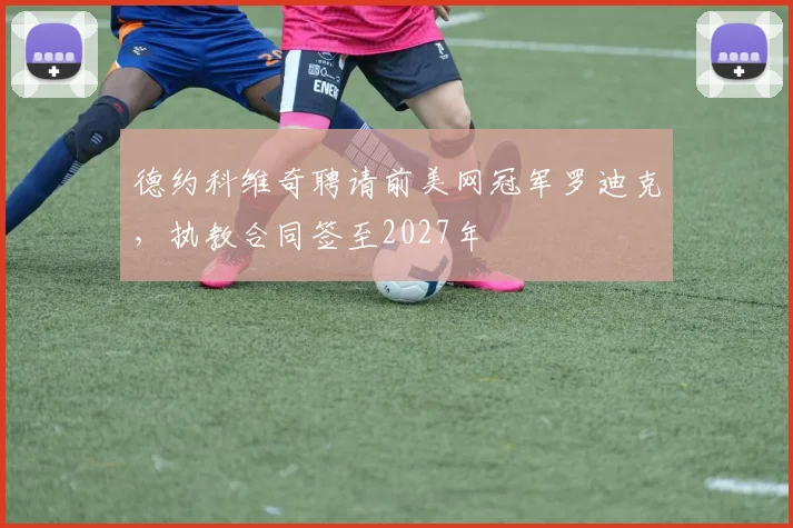 德约科维奇聘请前美网冠军罗迪克，执教合同签至2027年